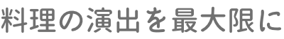 料理の演出を最大限に